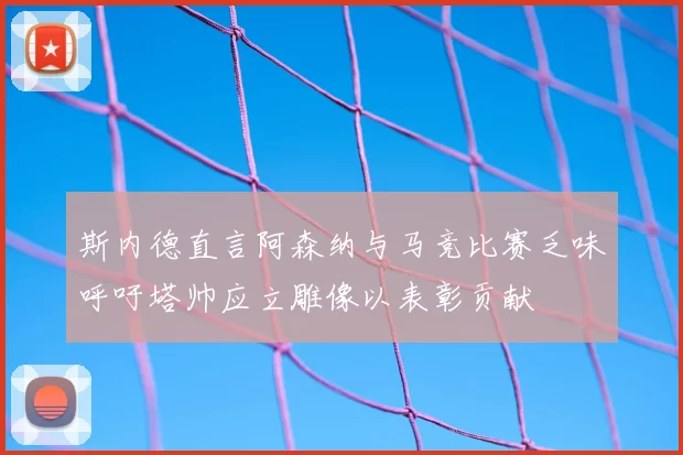 斯内德直言阿森纳与马竞比赛乏味呼吁塔帅应立雕像以表彰贡献