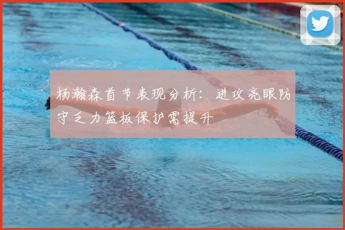 杨瀚森首节表现分析:进攻亮眼防守乏力篮板保护需提升