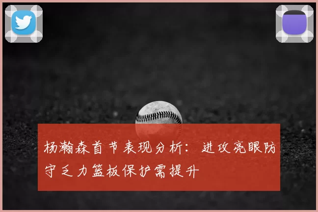 杨瀚森首节表现分析:进攻亮眼防守乏力篮板保护需提升