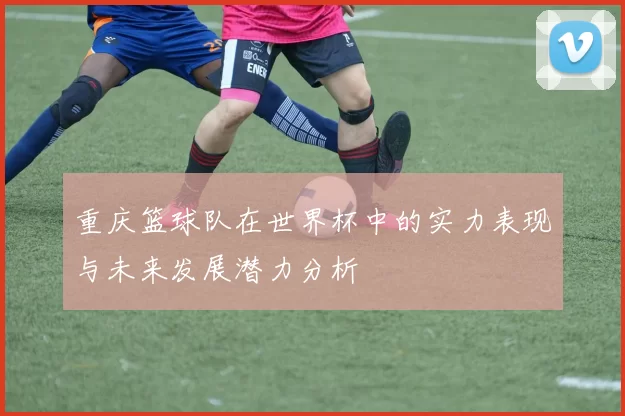 重庆篮球队在世界杯中的实力表现与未来发展潜力分析