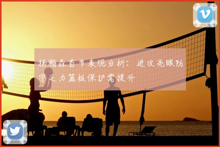 杨瀚森首节表现分析:进攻亮眼防守乏力篮板保护需提升