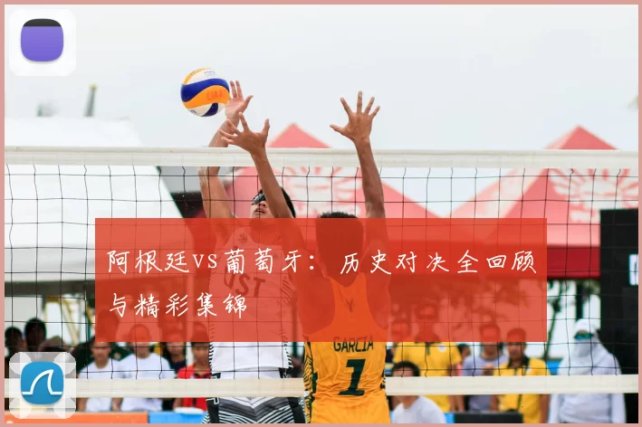 阿根廷vs葡萄牙:历史对决全回顾与精彩集锦