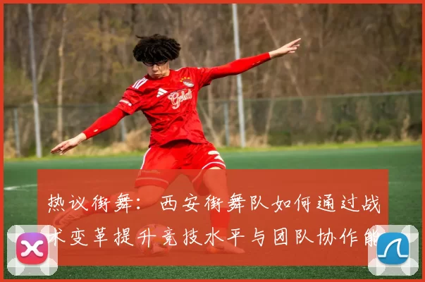 热议街舞:西安街舞队如何通过战术变革提升竞技水平与团队协作能力